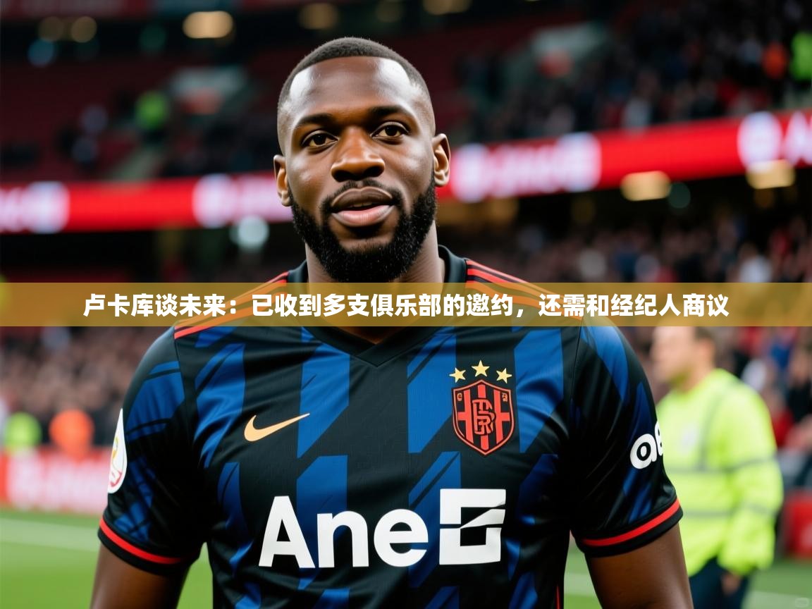 卢卡库谈未来:已收到多支俱乐部的邀约,还需和经纪人商议 卢卡库谈未来:已收到多支俱乐部的邀约,还需和经纪人商议