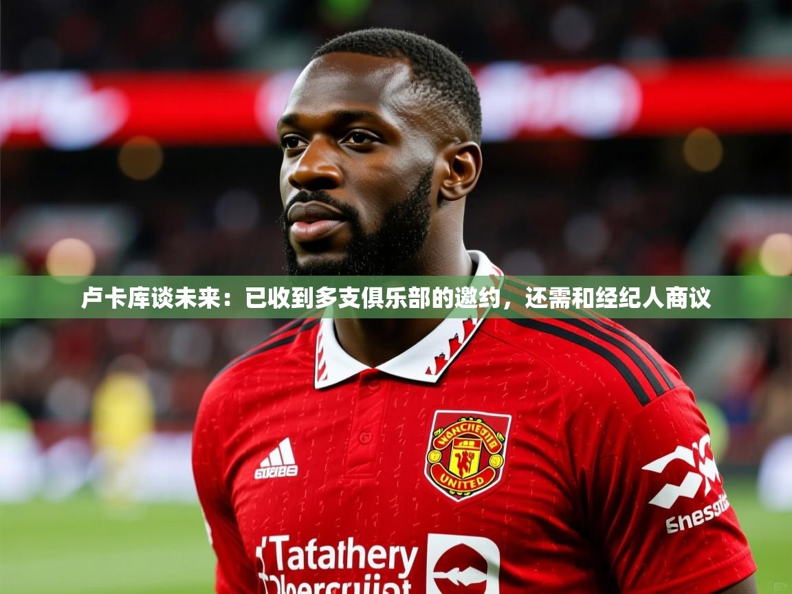 卢卡库谈未来:已收到多支俱乐部的邀约,还需和经纪人商议 卢卡库谈未来:已收到多支俱乐部的邀约,还需和经纪人商议