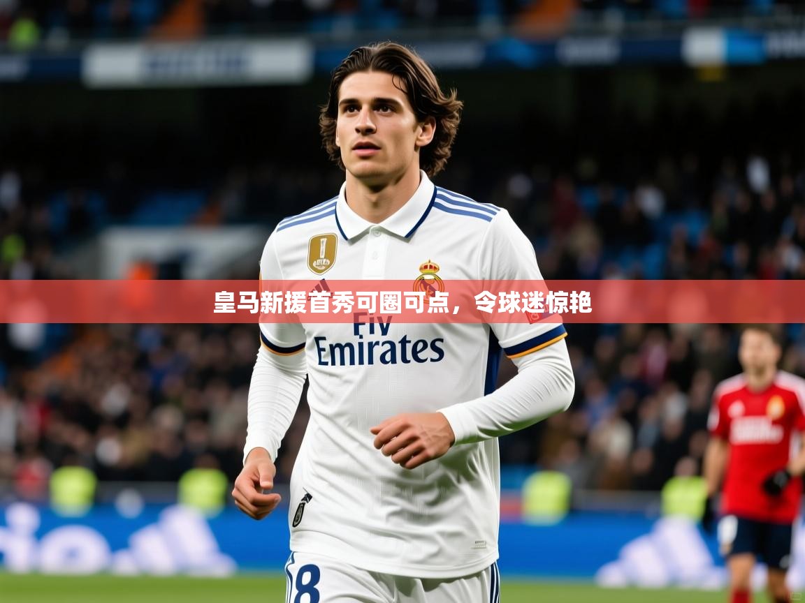 皇马新援首秀可圈可点,令球迷惊艳 皇马新援首秀可圈可点,令球迷惊艳