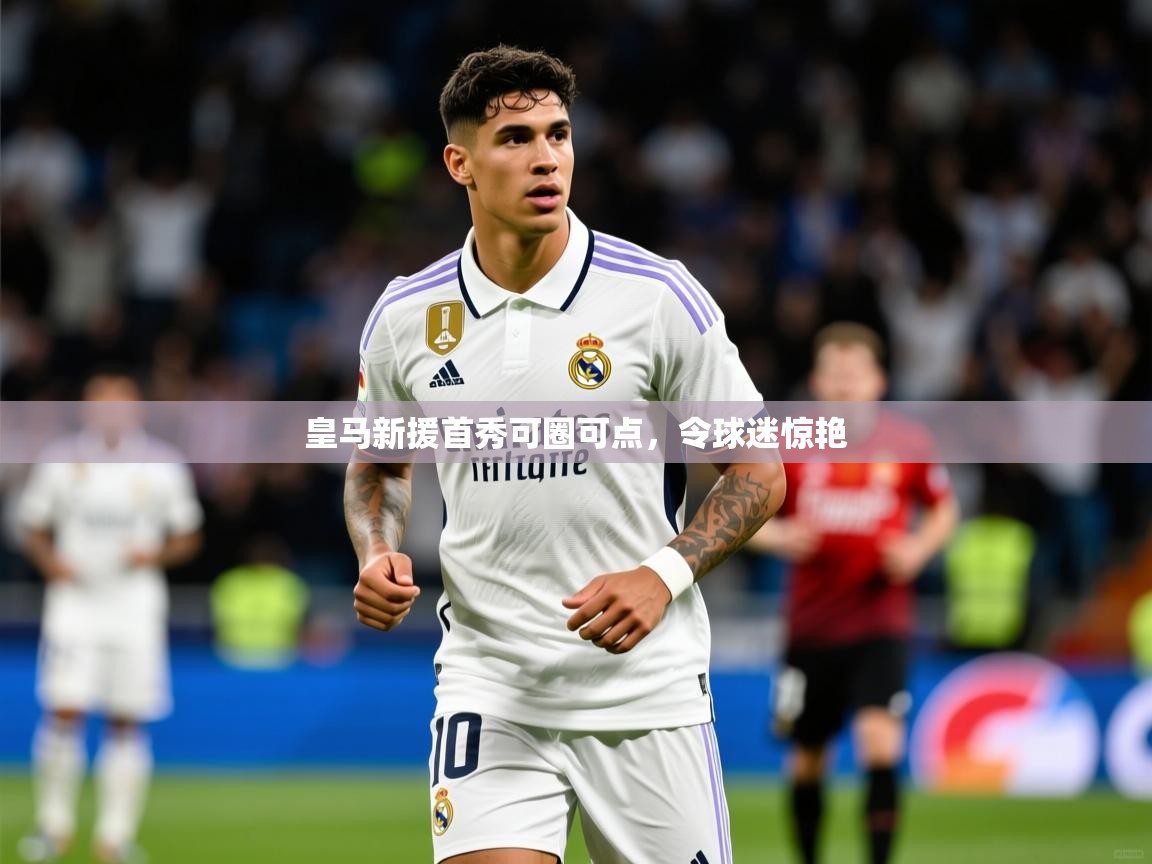 皇马新援首秀可圈可点,令球迷惊艳 皇马新援首秀可圈可点,令球迷惊艳
