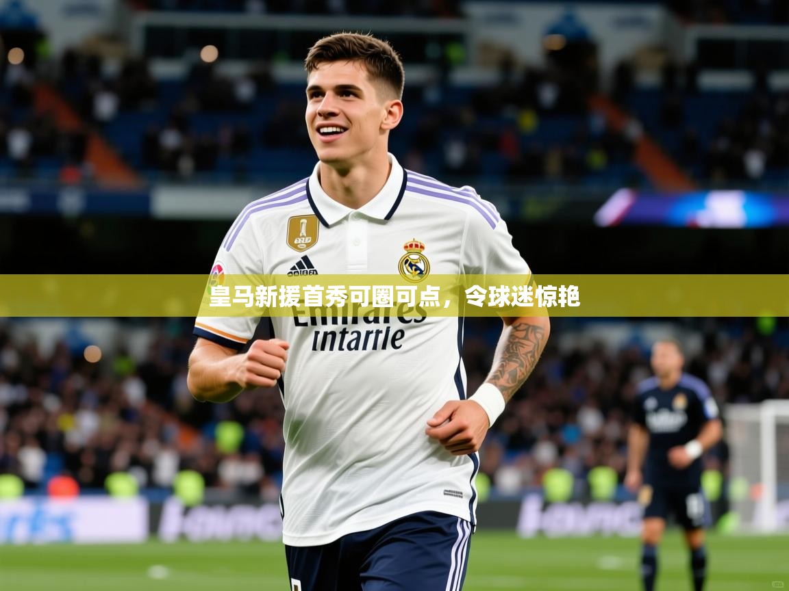 皇马新援首秀可圈可点,令球迷惊艳 皇马新援首秀可圈可点,令球迷惊艳